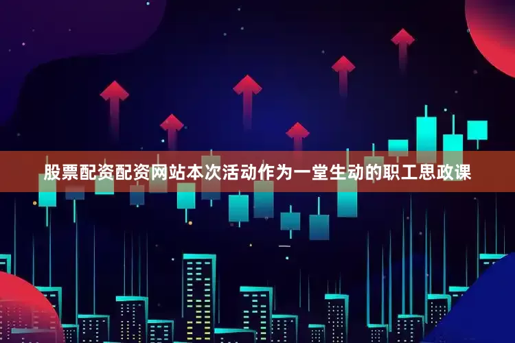 股票配资配资网站本次活动作为一堂生动的职工思政课