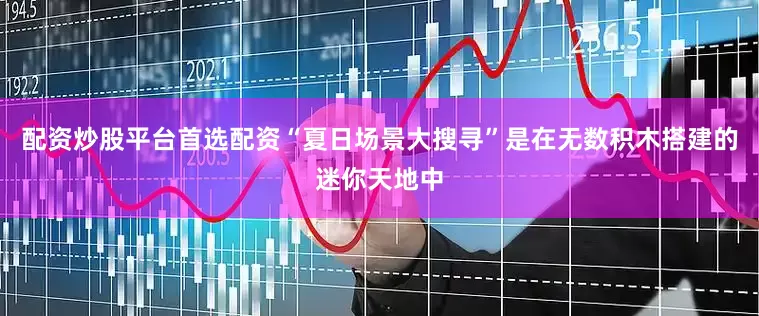 配资炒股平台首选配资“夏日场景大搜寻”是在无数积木搭建的迷你天地中