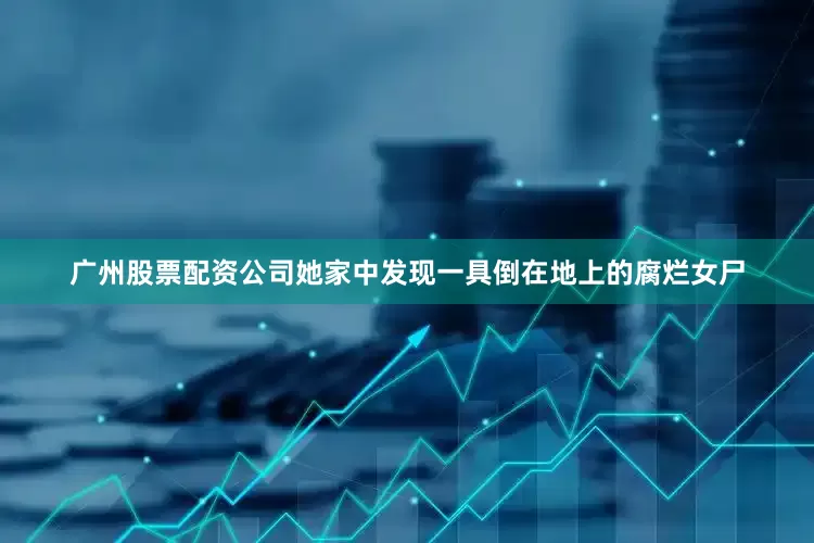 广州股票配资公司她家中发现一具倒在地上的腐烂女尸