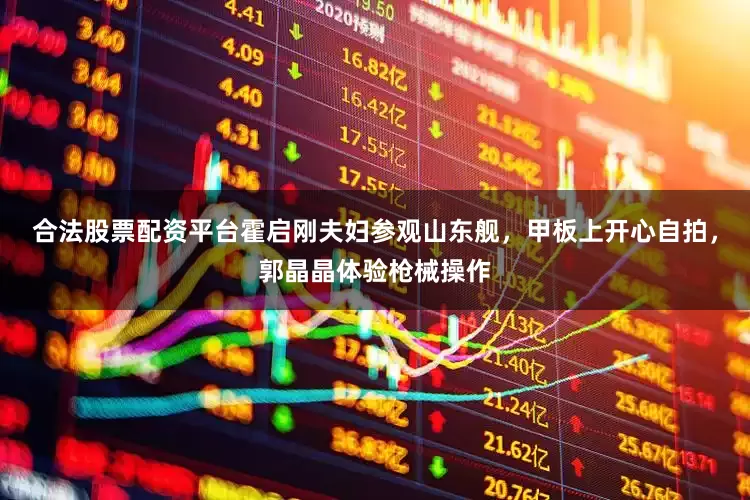 合法股票配资平台霍启刚夫妇参观山东舰，甲板上开心自拍，郭晶晶体验枪械操作