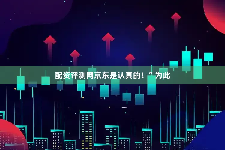 配资评测网京东是认真的！”为此