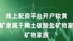 线上配资平台开户钕黄河矿隶属于稀土碳酸盐矿物家族