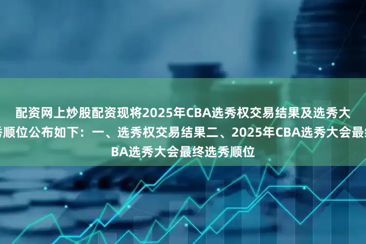 配资网上炒股配资现将2025年CBA选秀权交易结果及选秀大会最终选秀顺位公布如下：一、选秀权交易结果二、2025年CBA选秀大会最终选秀顺位