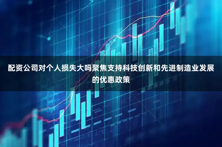 配资公司对个人损失大吗聚焦支持科技创新和先进制造业发展的优惠政策