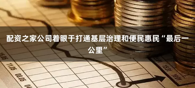 配资之家公司着眼于打通基层治理和便民惠民“最后一公里”