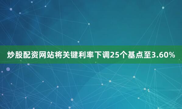 炒股配资网站将关键利率下调25个基点至3.60%